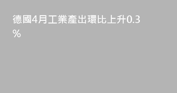 德國4月工業產出環比上升0.3%