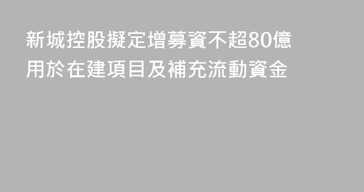 新城控股擬定增募資不超80億 用於在建項目及補充流動資金