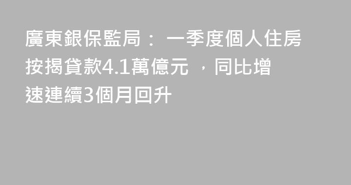 廣東銀保監局： 一季度個人住房按揭貸款4.1萬億元 ，同比增速連續3個月回升