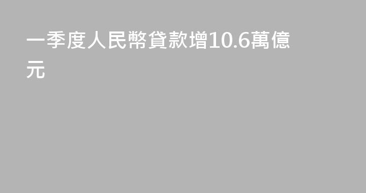一季度人民幣貸款增10.6萬億元