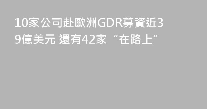 10家公司赴歐洲GDR募資近39億美元 還有42家“在路上”