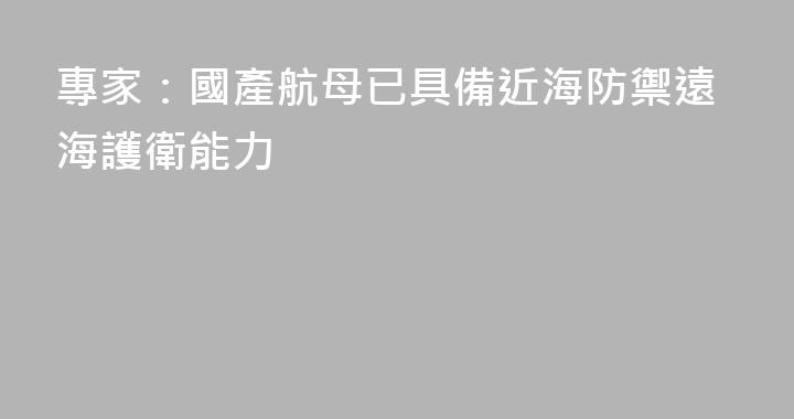 專家：國產航母已具備近海防禦遠海護衛能力