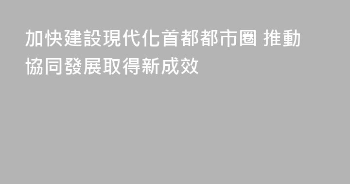 加快建設現代化首都都市圈 推動協同發展取得新成效
