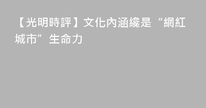 【光明時評】文化內涵纔是“網紅城市”生命力