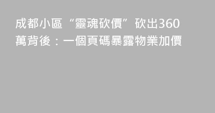 成都小區“靈魂砍價”砍出360萬背後：一個頁碼暴露物業加價
