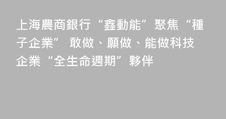 上海農商銀行“鑫動能”聚焦“種子企業” 敢做、願做、能做科技企業“全生命週期”夥伴