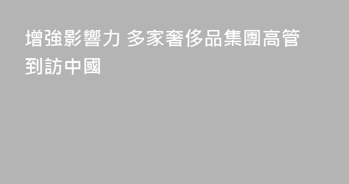 增強影響力 多家奢侈品集團高管到訪中國