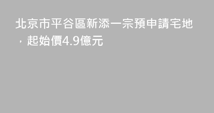 北京市平谷區新添一宗預申請宅地，起始價4.9億元