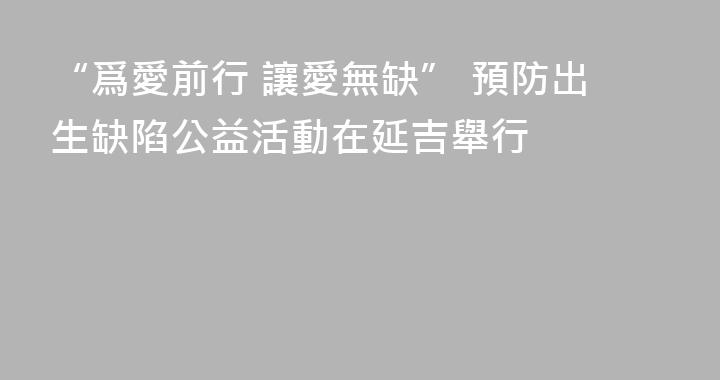 “爲愛前行 讓愛無缺” 預防出生缺陷公益活動在延吉舉行