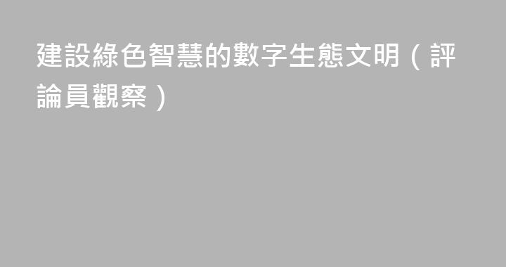 建設綠色智慧的數字生態文明（評論員觀察）