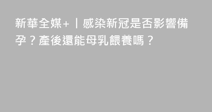 新華全媒+丨感染新冠是否影響備孕？產後還能母乳餵養嗎？
