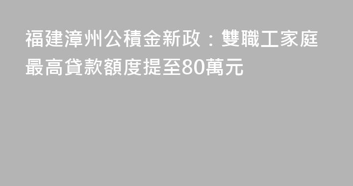 福建漳州公積金新政：雙職工家庭最高貸款額度提至80萬元