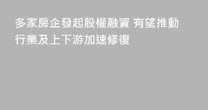 多家房企發起股權融資 有望推動行業及上下游加速修復