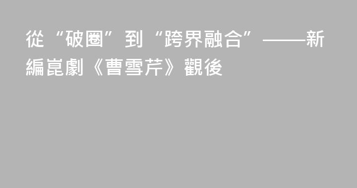 從“破圈”到“跨界融合”——新編崑劇《曹雪芹》觀後