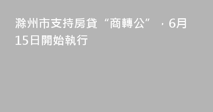 滁州市支持房貸“商轉公”，6月15日開始執行