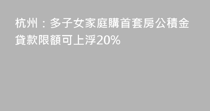 杭州：多子女家庭購首套房公積金貸款限額可上浮20%