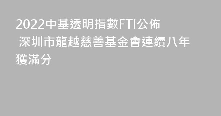 2022中基透明指數FTI公佈 深圳市龍越慈善基金會連續八年獲滿分