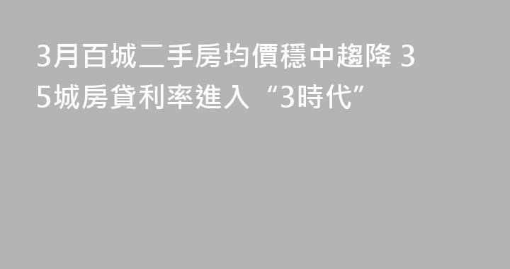 3月百城二手房均價穩中趨降 35城房貸利率進入“3時代”