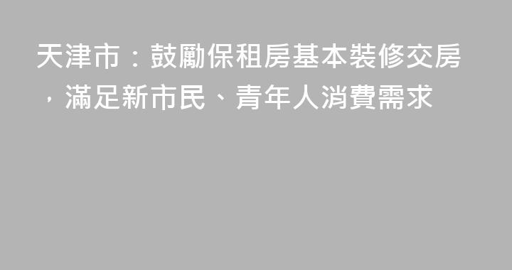 天津市：鼓勵保租房基本裝修交房，滿足新市民、青年人消費需求
