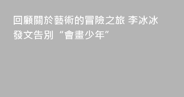 回顧關於藝術的冒險之旅 李冰冰發文告別“會畫少年”