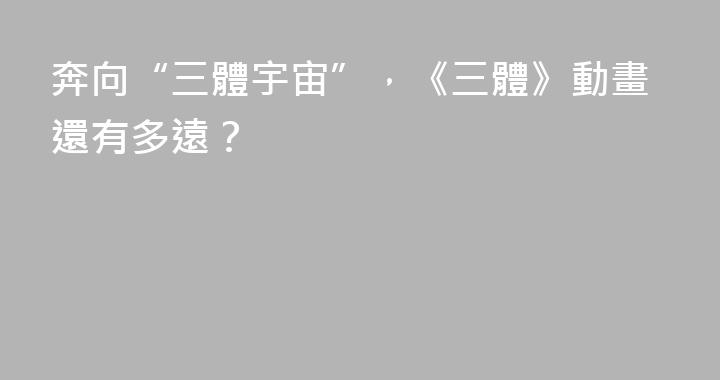 奔向“三體宇宙”，《三體》動畫還有多遠？