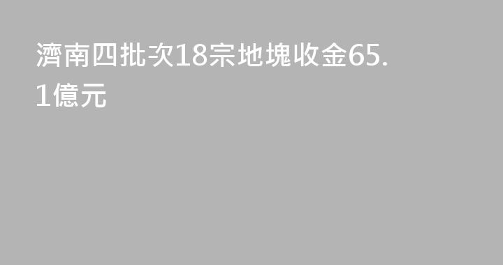 濟南四批次18宗地塊收金65.1億元