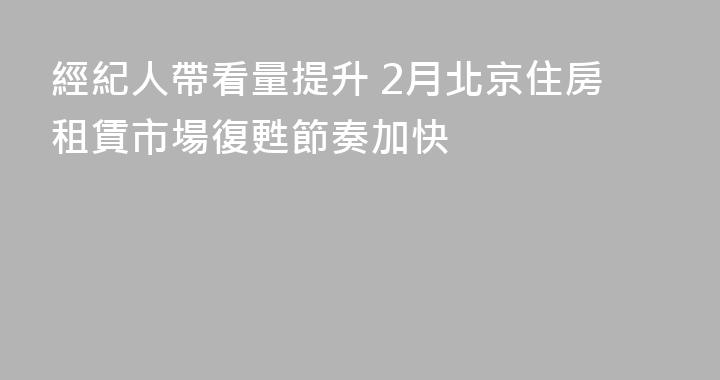 經紀人帶看量提升 2月北京住房租賃市場復甦節奏加快