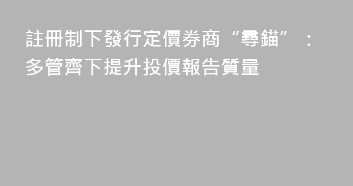 註冊制下發行定價券商“尋錨”：多管齊下提升投價報告質量