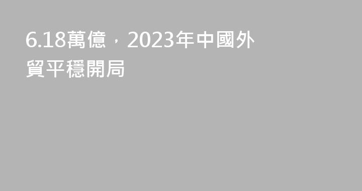 6.18萬億，2023年中國外貿平穩開局