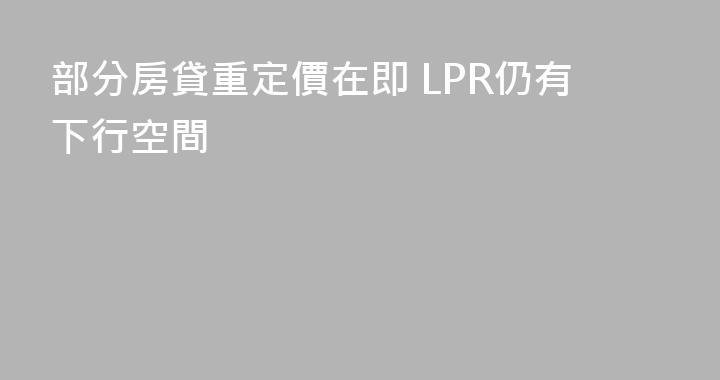 部分房貸重定價在即 LPR仍有下行空間