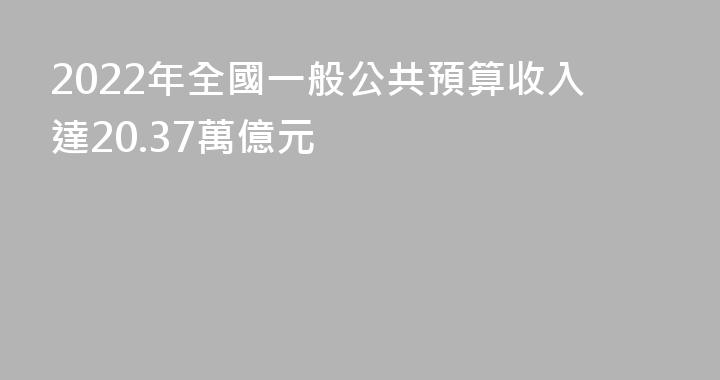 2022年全國一般公共預算收入達20.37萬億元