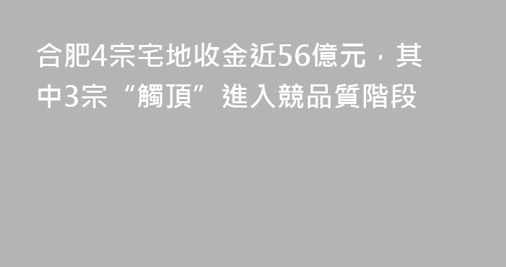合肥4宗宅地收金近56億元，其中3宗“觸頂”進入競品質階段