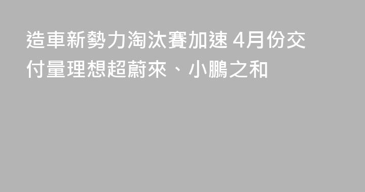 造車新勢力淘汰賽加速 4月份交付量理想超蔚來、小鵬之和