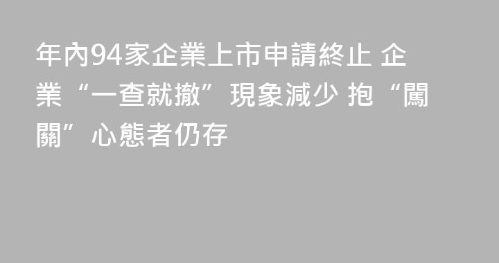 年內94家企業上市申請終止 企業“一查就撤”現象減少 抱“闖關”心態者仍存