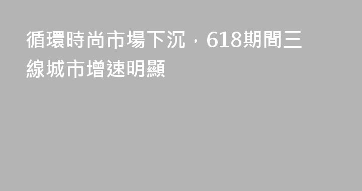循環時尚市場下沉，618期間三線城市增速明顯