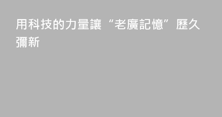 用科技的力量讓“老廣記憶”歷久彌新