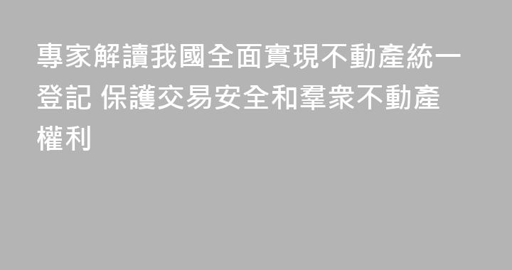 專家解讀我國全面實現不動產統一登記 保護交易安全和羣衆不動產權利