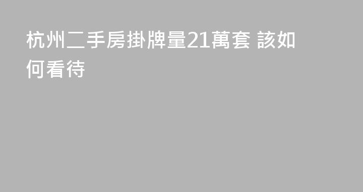杭州二手房掛牌量21萬套 該如何看待