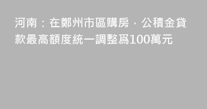 河南：在鄭州市區購房，公積金貸款最高額度統一調整爲100萬元