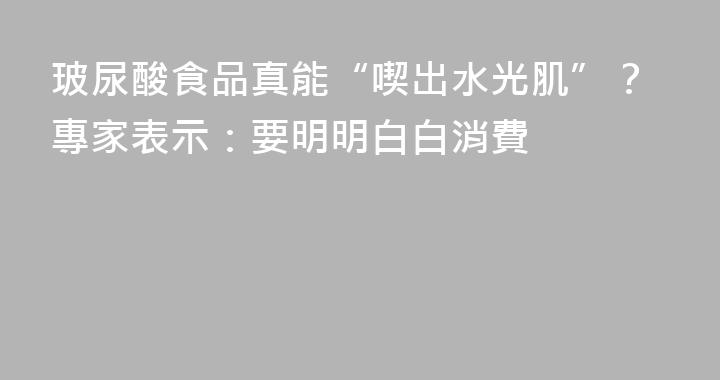 玻尿酸食品真能“喫出水光肌”？專家表示：要明明白白消費