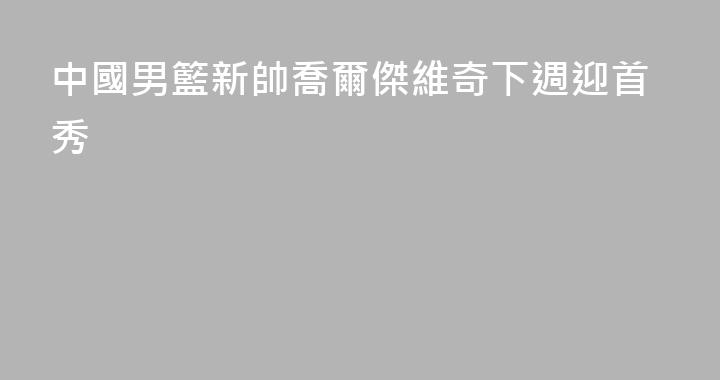 中國男籃新帥喬爾傑維奇下週迎首秀