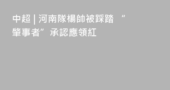 中超 | 河南隊楊帥被踩踏 “肇事者”承認應領紅