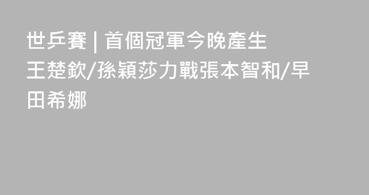 世乒賽 | 首個冠軍今晚產生 王楚欽/孫穎莎力戰張本智和/早田希娜