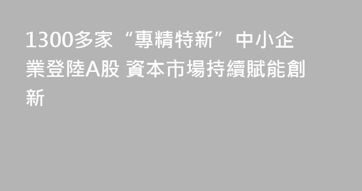 1300多家“專精特新”中小企業登陸A股 資本市場持續賦能創新
