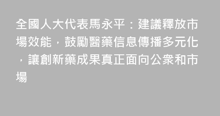 全國人大代表馬永平：建議釋放市場效能，鼓勵醫藥信息傳播多元化，讓創新藥成果真正面向公衆和市場
