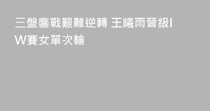三盤鏖戰艱難逆轉 王曦雨晉級IW賽女單次輪