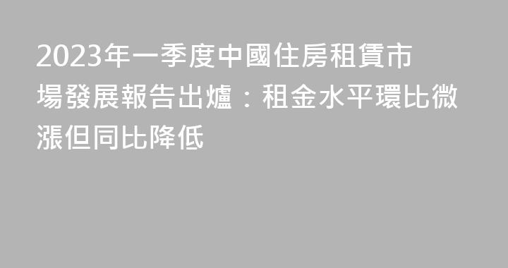 2023年一季度中國住房租賃市場發展報告出爐：租金水平環比微漲但同比降低