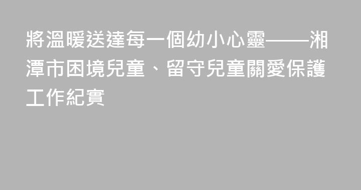 將溫暖送達每一個幼小心靈——湘潭市困境兒童、留守兒童關愛保護工作紀實