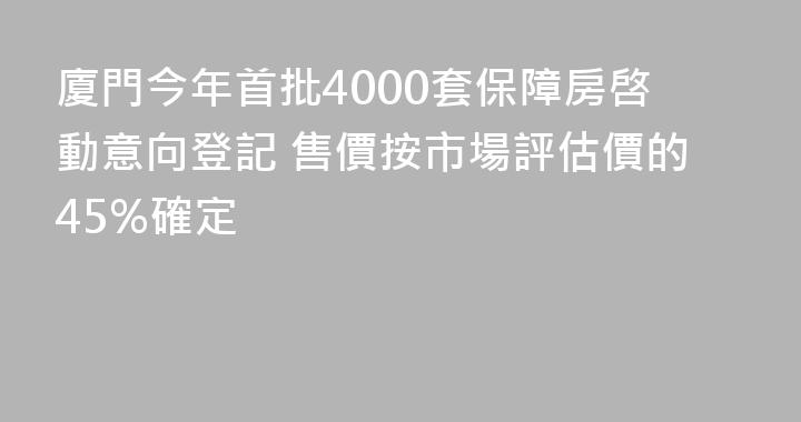 廈門今年首批4000套保障房啓動意向登記 售價按市場評估價的45%確定