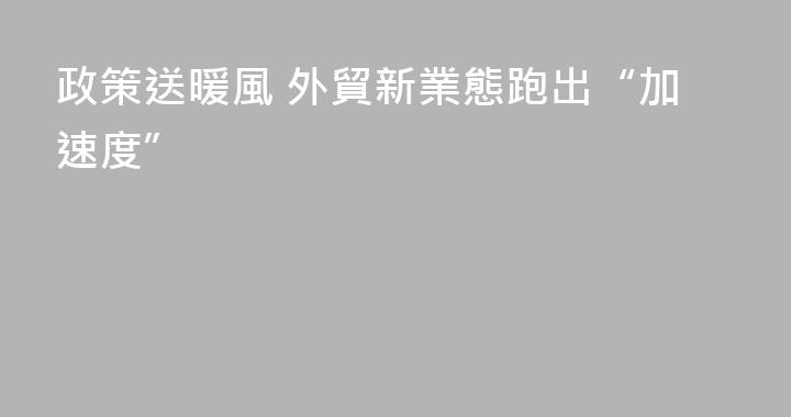 政策送暖風 外貿新業態跑出“加速度”